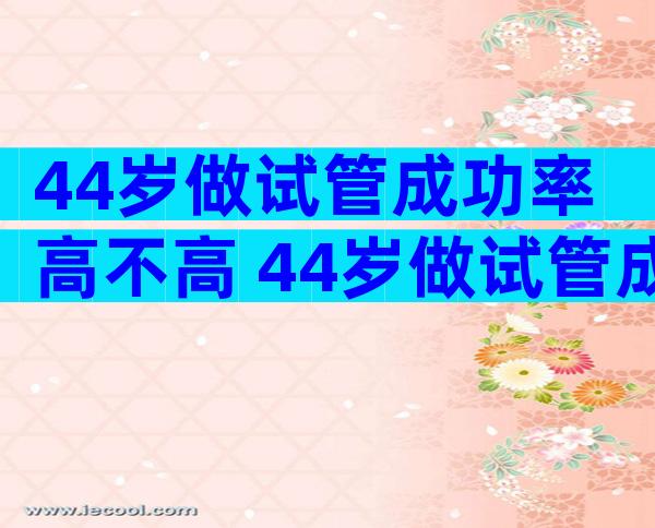 44岁做试管成功率高不高 44岁做试管成功率高不高呀